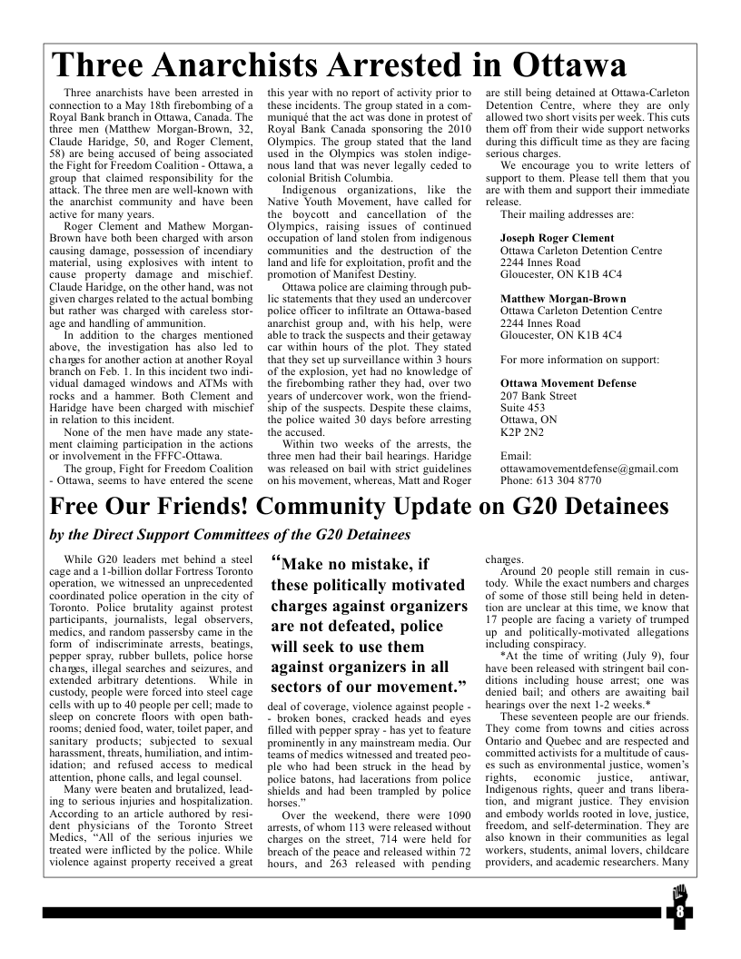 Three Anarchists Arrested in Ottawa Three anarchists have been arrested in connection to a May 18th fircbombing of a Royal Bank branch in Ottawa, Canada. The thrce men (Matthew Morgan-Brown, 32, Claude Haridge, 50, and Roger Clement, 58) are being accused of being associated the Fight for Freedom Coalition - Ottawa, a group that claimed responsibility for the attack. The three men are well-known with the anarchist community and have been active for many years. Roger Clement and Mathew Morgan- Brown have both been charged with arson causing damage, possession of incendiary material, using explosives with intent (o cause property damage and mischief. Claude Haridge, on the other hand, was not given charges related to the actual bombing but rather was charged with careless stor- age and handling of ammunition. In addition to_the charges mentioned above, the investigation has also led to changs for another action at another Royal branch on Feb. 1. In this incident two indi- vidual damaged windows and ATMs with rocks and a hammer. Both Clement and Haridge have been charged with mischief in relation to this incident. None of the men have made any state- ment claiming participation in the actions or involvement in the FFFC-Ottawa, “The group, Fight for Freedom Coalition - Ottawa, seems (0 have entered the scene this year with no report of activity prior to these incidents. The group stated in a com- ‘muniqueé that the act was done in protest of Royal Bank Canada sponsoring the 2010 Olympics. The group stated that the land used in the Olympics was stolen indige- nous land that was never legally ceded to colonial British Columbia. Indigenous _organizations, like the Native Youth Movement, have called for the boycott and cancellation of the Olympics, raising issues of continued occupation of land stolen from indigenous communities and the destruction of the land and life for exploitation, profit and the promotion of Manifest Destiny. Otiawa police are claiming through pub- lic statements that they used an undercover police officer to infiltrate an Ottawa-based anarchist group and, with his help, were able to track the suspects and their getaway car within hours of the plot. They stated that they set up surveillance within 3 hours of the explosion, yet had no knowledge of the firebombing rather they had, over two years of undercover work, won the friend- Ship of the suspects. Despite these claims, the police waited 30 days before aresting the accused Within two weeks of the arrests, the three men had their bail hearings. Haridge was released on bail with strict guidelines on his movement, whereas, Matt and Roger Free Our Friends! Community Update by the Direct Support Committees of the G20 Detainees While G20 leaders met behind a steel cage and a 1-billion dollar Fortress Toronto operation, we witnessed an unprecedented coordinated police operation in the city of Toronto. Police brutality against protest partcipants, journalists, legal observers, medics, and random passersby came in the form of indiscriminate arests, beatings, pepper spray, rubber bullets, police horse chanes, illegal searches and seizures, and extended arbitrary detentions. While in custody, people were forced into steel cage cells with up 10 40 people per cell; made to sleep on concrete floors with open bath- rooms; denied food, water, toilet paper, and sanitary_products; subjected 1o sexual harassment, threats, humiliation, and intim. idation; and refused access fo medical attention, phone calls, and legal counsel Many were beaten and brutalized, lead- ing to serious injuries and hospitalization. According to an aricle authored by resic dent_physicians of the Toronto Sireet Medics, “All of the serious injuries we treated were inflicted by the police. While Violence against property received a great “Make no mistake, if these politically motivated charges against organizers are not defeated, police will seek to use them against organizers in all sectors of our movement.” deal of coverage, violence against peaple - - broken bones, cracked heads and eyes illed with pepper spray - has yet to feature prominently in any mainstream media. Our teams of medics witnessed and treated peo- ple who had been struck in the head by police batons, had lacerations from police shields and had been trampled by police horses.” Over the weekend, there were 1090 arests, of whom 113 were released without charges on the sireet, 714 were held for breach of the peace and released within 72 hours, and 263 released with pending are still being detained at Ottawa-Carleton Detention Cenire, where they are only allowed two short visis per week. This cuts them off from their wide support networks during this difficult time as they are facing Serious charges. We encourage you to write ltters of support to them. Please tell them that you are with them and support their immediate release. “Their mailing addresses are. Joseph Roger Clement Ottawa Carleton Detention Centre 2244 Innes Road Gloucester, ON K1B 4C4. Matthew Morgan-Brown Ottawa Carleton Detention Centre 2244 Innes Road Gloucester, ON K1B 4C4. For more information on support: Ottawa Movement Defense 207 Bank Street Suite 453 Ottawa, ON K2P2N2 Email ottawamovementdefense@gmail.com Phone: 613 304 8770 on G20 Detainees charges “Around 20 people still remain in cus- tody. While the exact numbers and charges of some of those sill being held in deten- tion are unclear at this time, we know that 17 people are facing 3 varicty of trumped up and. politically-motivated allegations including conspiracy. “At the time of writing (July 9). four have been released with stringent bail con- ditons including house arrest; ane was denied bail; and others are awaiting bail hearings over the next 1-2 weeks.* “These seventeen people are our friends. ‘They come from towns and cites across Ontario and Quebec and are respected and committed activists for multitude of caus- es such as environmental justice, women’s rights, _cconomic _justice, _antiwar, Indigenous rights queer and irans libera. tion, and migrant justice. They envision and embody worlds rooted in love, jusice, Treedom, and sel-determination. They arc also known in their communities as legal workers, students, animal lovers, childcare providers, and academic rescarchers. Many